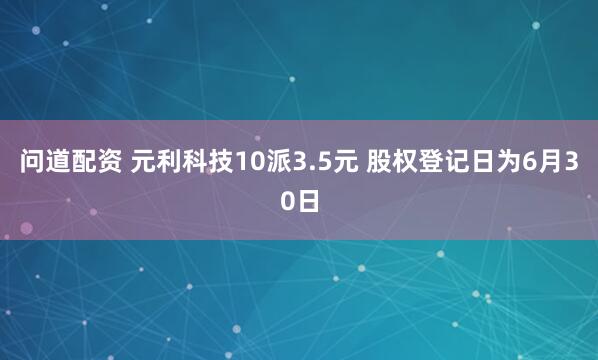 问道配资 元利科技10派3.5元 股权登记日为6月30日