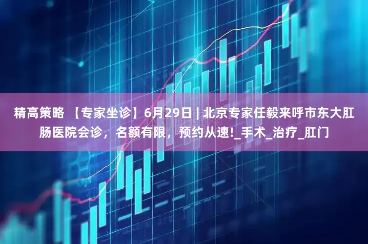 精高策略 【专家坐诊】6月29日 | 北京专家任毅来呼市东大肛肠医院会诊，名额有限，预约从速!_手术_治疗_肛门