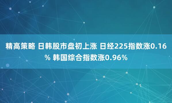 精高策略 日韩股市盘初上涨 日经225指数涨0.16% 韩国综合指数涨0.96%