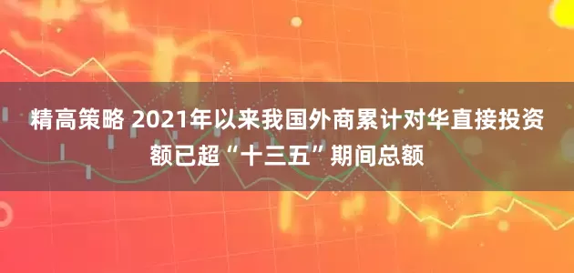 精高策略 2021年以来我国外商累计对华直接投资额已超“十三五”期间总额
