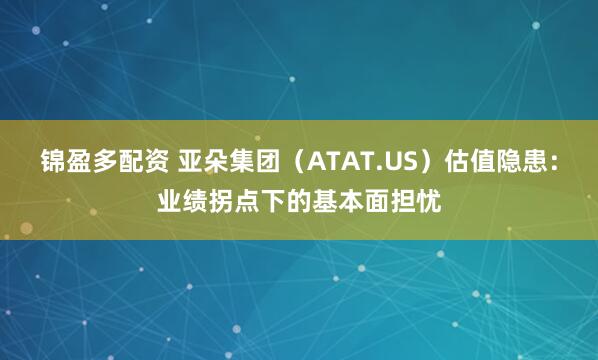 锦盈多配资 亚朵集团（ATAT.US）估值隐患：业绩拐点下的基本面担忧
