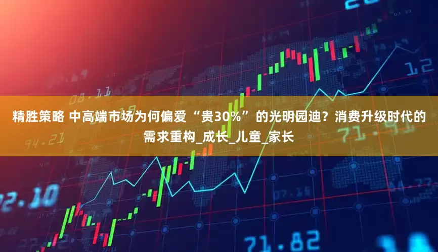 精胜策略 中高端市场为何偏爱 “贵30%” 的光明园迪？消费升级时代的需求重构_成长_儿童_家长