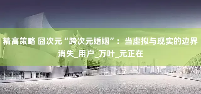 精高策略 囧次元“跨次元婚姻”：当虚拟与现实的边界消失_用户_万叶_元正在