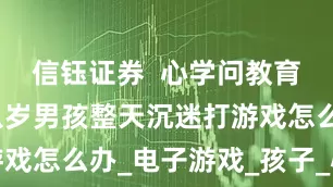 信钰证券  心学问教育好吗？十八岁男孩整天沉迷打游戏怎么办_电子游戏_孩子_心理学