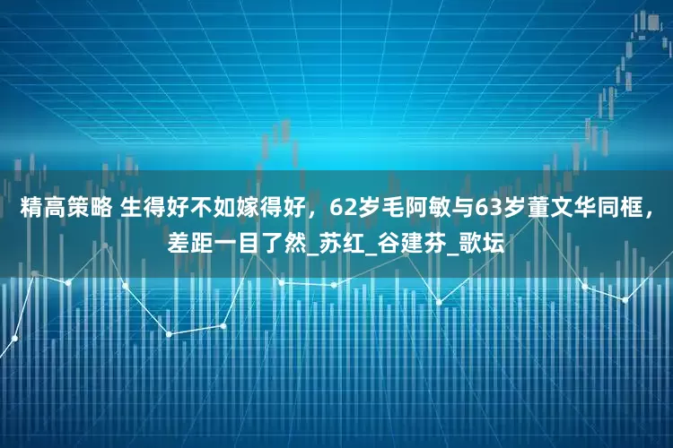 精高策略 生得好不如嫁得好,62岁毛阿敏与63岁董文华同框,差距一目了然_苏红_谷建芬_歌坛