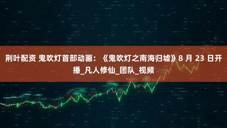 荆叶配资 鬼吹灯首部动画：《鬼吹灯之南海归墟》8 月 23 日开播_凡人修仙_团队_视频