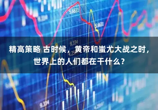 精高策略 古时候，黄帝和蚩尤大战之时，世界上的人们都在干什么？
