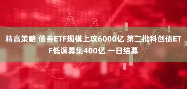 精高策略 债券ETF规模上攻6000亿 第二批科创债ETF低调募集400亿 一日结募
