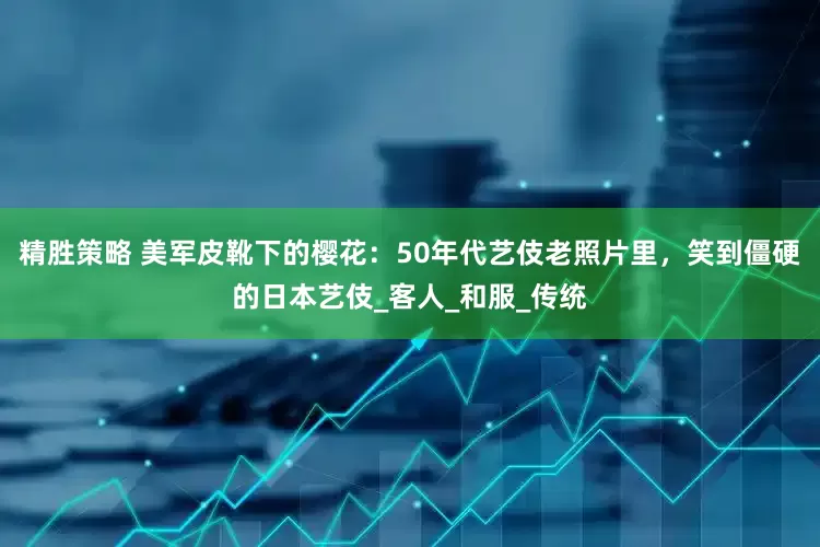 精胜策略 美军皮靴下的樱花：50年代艺伎老照片里，笑到僵硬的日本艺伎_客人_和服_传统