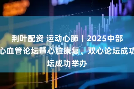 荆叶配资 运动心肺丨2025中部地区心血管论坛暨心脏康复、双心论坛成功举办