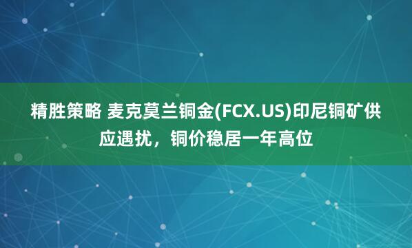 精胜策略 麦克莫兰铜金(FCX.US)印尼铜矿供应遇扰，铜价稳居一年高位